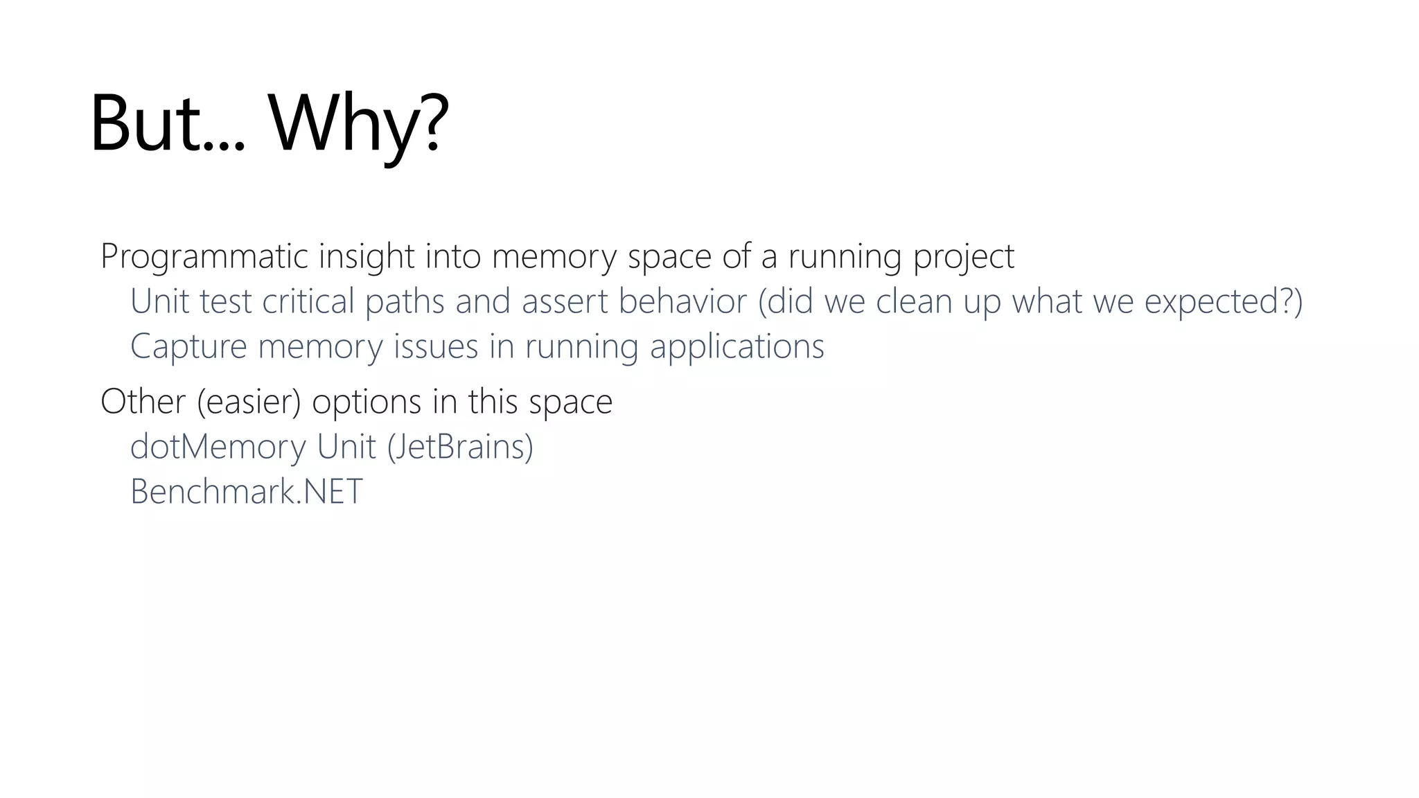 But... Why?
Programmatic insight into memory space of a running project
Unit test critical paths and assert behavior (did we clean up what we expected?)
Capture memory issues in running applications
Other (easier) options in this space
dotMemory Unit (JetBrains)
Benchmark.NET
 
