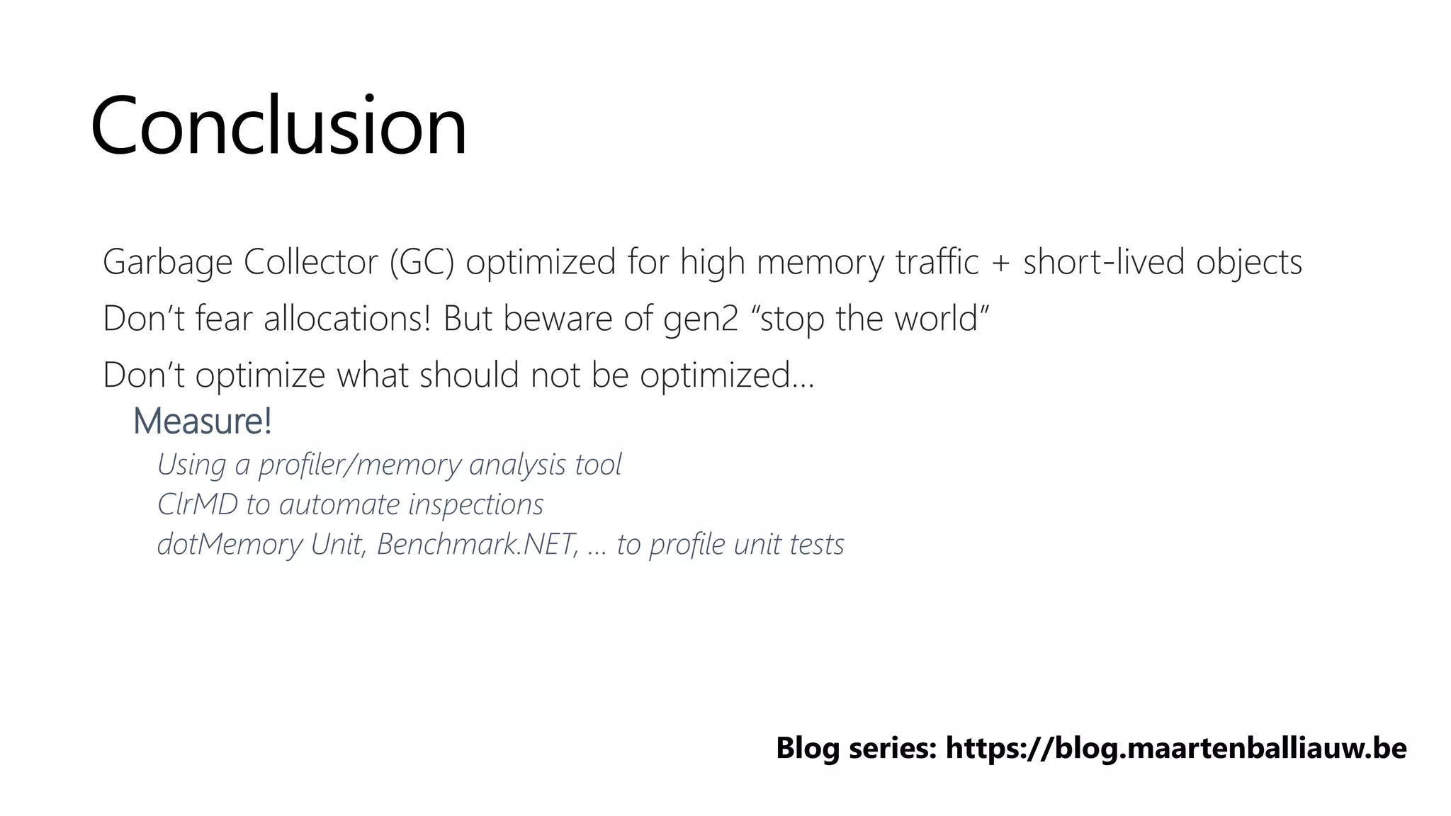 Conclusion
Garbage Collector (GC) optimized for high memory traffic + short-lived objects
Don’t fear allocations! But beware of gen2 “stop the world”
Don’t optimize what should not be optimized…
Measure!
Using a profiler/memory analysis tool
ClrMD to automate inspections
dotMemory Unit, Benchmark.NET, … to profile unit tests
Blog series: https://blog.maartenballiauw.be
 
