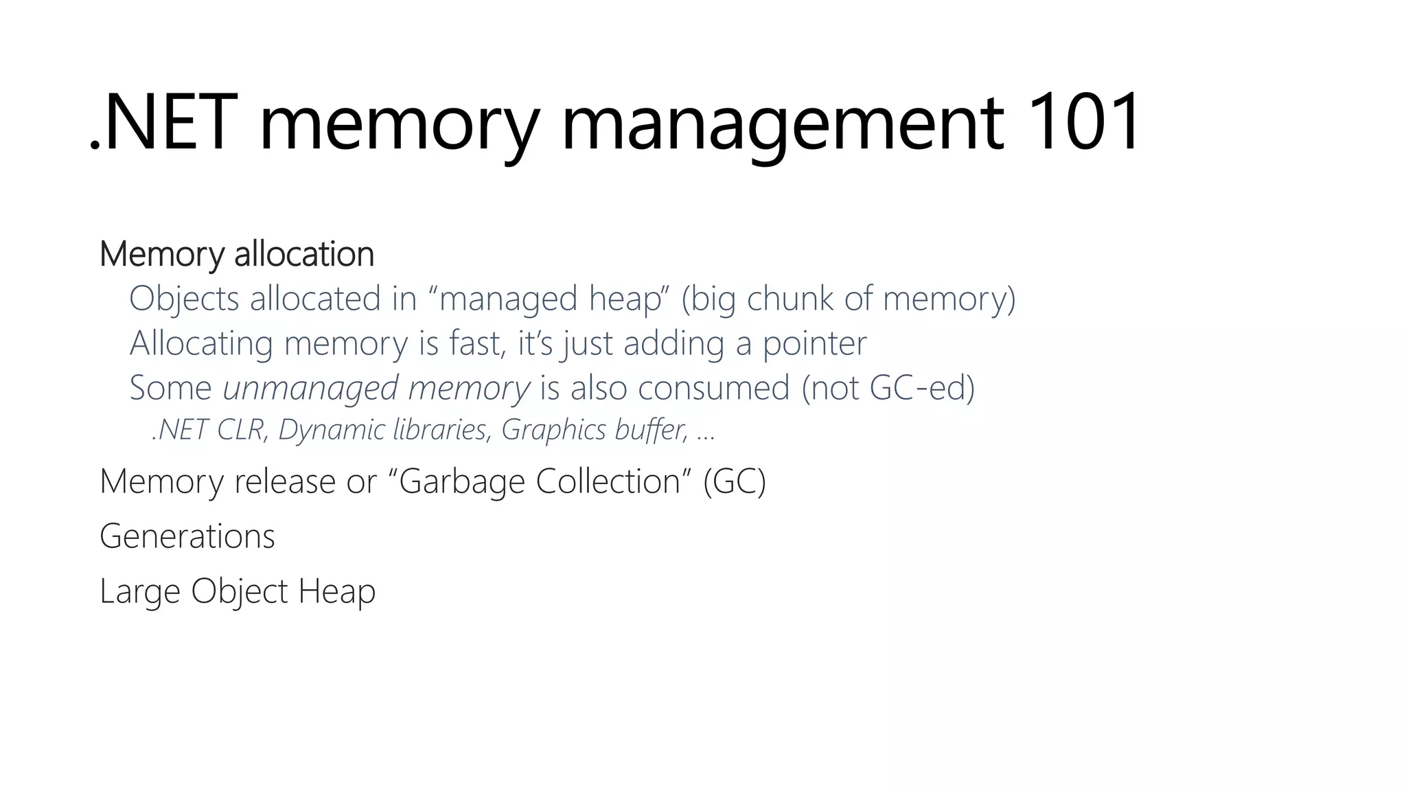 .NET memory management 101
Memory allocation
Objects allocated in “managed heap” (big chunk of memory)
Allocating memory is fast, it’s just adding a pointer
Some unmanaged memory is also consumed (not GC-ed)
.NET CLR, Dynamic libraries, Graphics buffer, …
Memory release or “Garbage Collection” (GC)
Generations
Large Object Heap
 