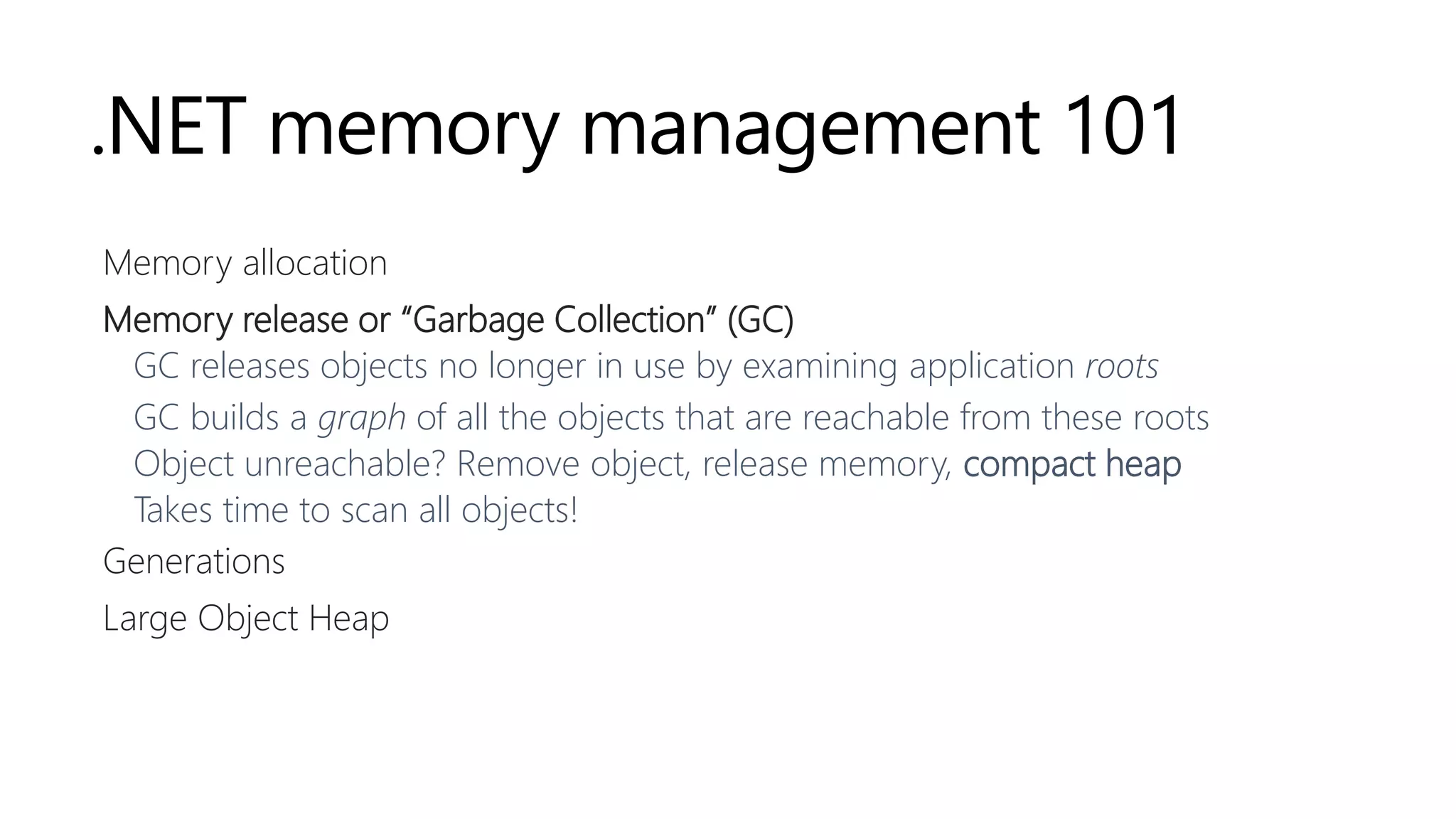 .NET memory management 101
Memory allocation
Memory release or “Garbage Collection” (GC)
GC releases objects no longer in use by examining application roots
GC builds a graph of all the objects that are reachable from these roots
Object unreachable? Remove object, release memory, compact heap
Takes time to scan all objects!
Generations
Large Object Heap
 