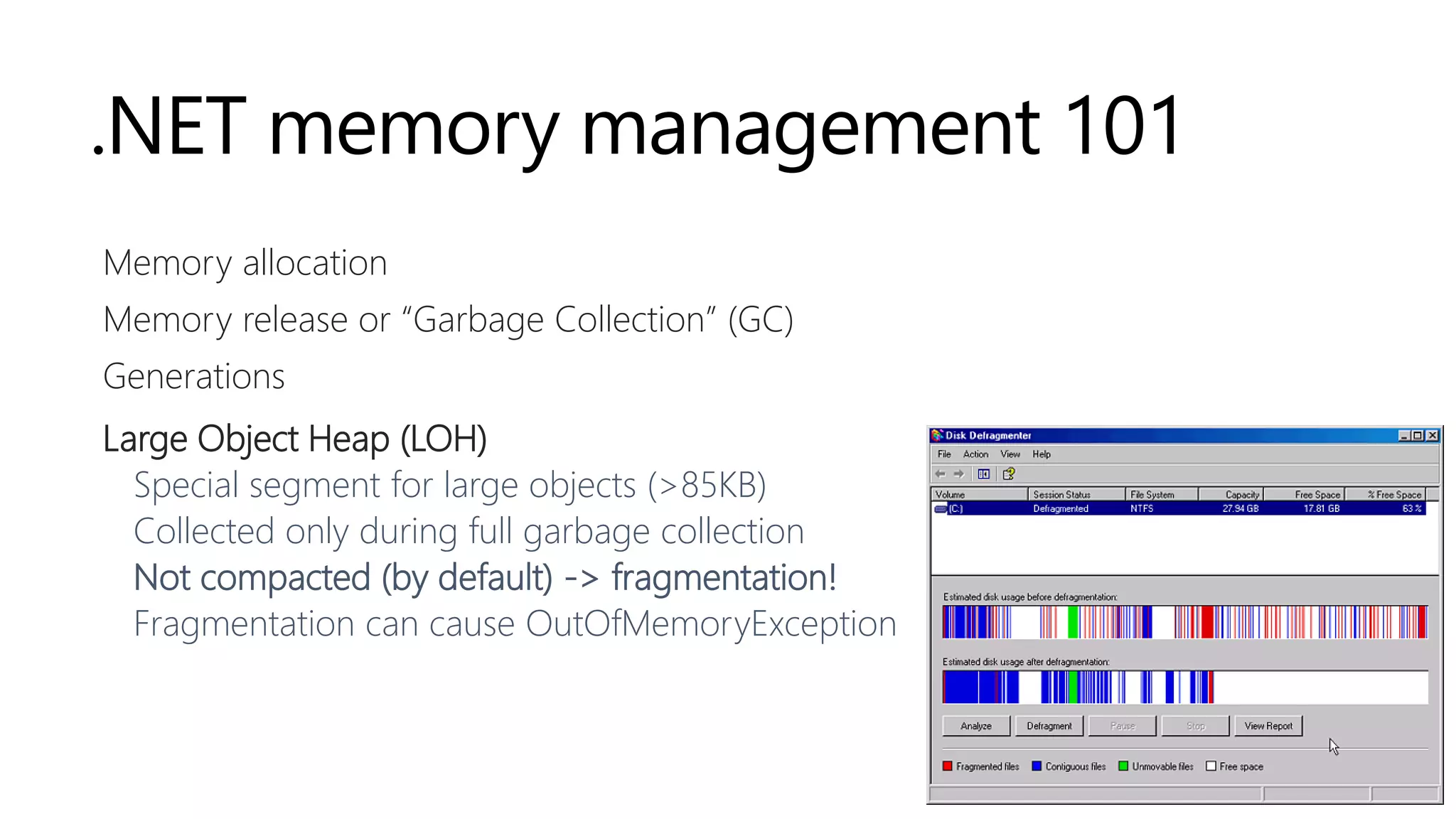 .NET memory management 101
Memory allocation
Memory release or “Garbage Collection” (GC)
Generations
Large Object Heap (LOH)
Special segment for large objects (>85KB)
Collected only during full garbage collection
Not compacted (by default) -> fragmentation!
Fragmentation can cause OutOfMemoryException
 