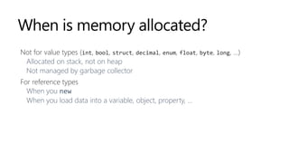 When is memory allocated?
Not for value types (int, bool, struct, decimal, enum, float, byte, long, …)
Allocated on stack, not on heap
Not managed by garbage collector
For reference types
When you new
When you load data into a variable, object, property, ...
 