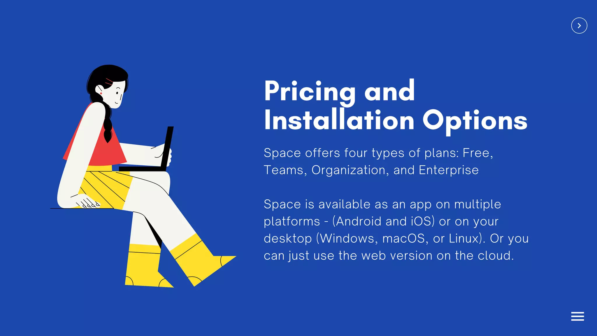 Pricing and
Installation Options
Space offers four types of plans: Free,
Teams, Organization, and Enterprise
Space is available as an app on multiple
platforms - (Android and iOS) or on your
desktop (Windows, macOS, or Linux). Or you
can just use the web version on the cloud.
 