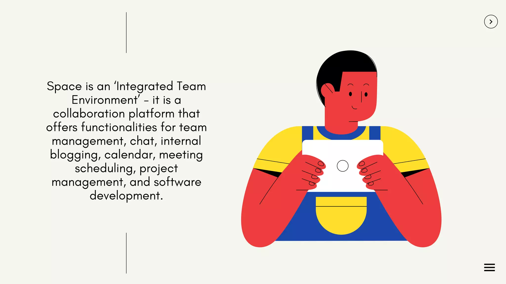 Space is an ‘Integrated Team
Environment’ - it is a
collaboration platform that
offers functionalities for team
management, chat, internal
blogging, calendar, meeting
scheduling, project
management, and software
development.
 