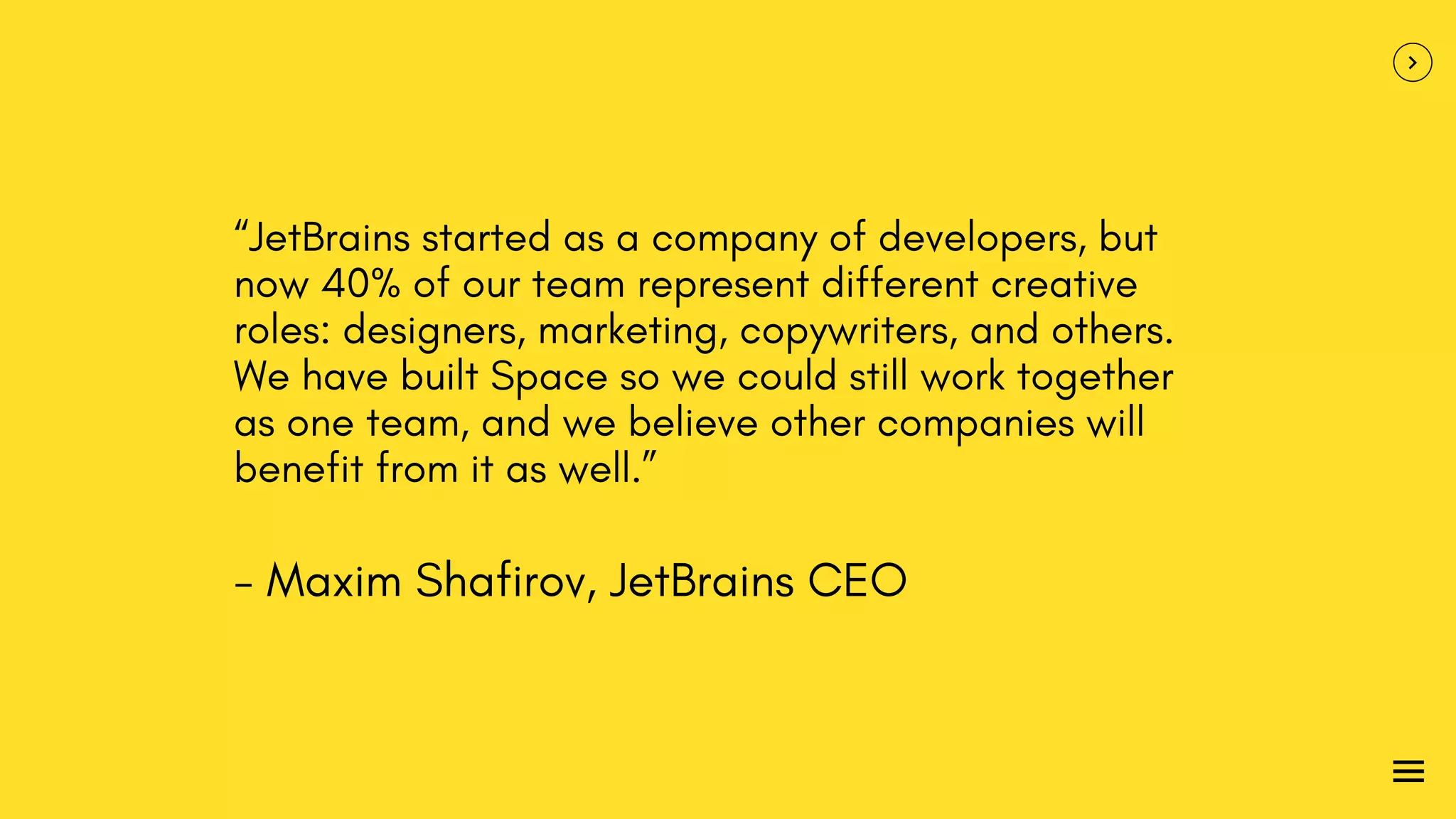 “JetBrains started as a company of developers, but
now 40% of our team represent different creative
roles: designers, marketing, copywriters, and others.
We have built Space so we could still work together
as one team, and we believe other companies will
benefit from it as well.”
- Maxim Shafirov, JetBrains CEO
 