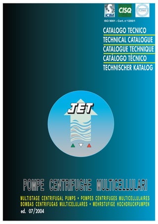 ISO 9001 - Cert. n°1200/1



                                          CATALOGO TECNICO
                                          TECHNICAL CATALOGUE
                                          CATALOGUE TECHNIQUE
                                          CATÁLOGO TÉCNICO
                                          TECHNISCHER KATALOG




                                    ®




 POMPE CENTRIFUGHE MULTICELLULARI
MULTISTAGE CENTRIFUGAL PUMPS • POMPES CENTRIFUGES MULTICELLULAIRES
BOMBAS CENTRIFUGAS MULTICELULARES • MEHRSTUFIGE HOCHDRUCKPUMPEN
ed. 07/2004
 