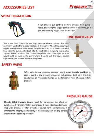 SPRAY TRIGGER GUN
A high-pressure gun controls the flow of water from pump to
nozzle. Squeezing the trigger permits water to flow through the
gun, and releasing trigger shuts off the flow.
UNLOADER VALVE
This is the main ‘safety’ in your high pressure cleaner system. The most
commonly used is the "pressure actuated" type valve. When the pressure gun
trigger is released the valve senses the pressure build up, it diverts the water
flow from the pump outlet back into the inlet side of the pump this is called
‘bypass mode.’ Without this critical component this closed-gun situation
would build pressure to the point where it would stall the power source,
rupture the gun, hose or even the pump itself.
SAFETY VALVE
Safety valve is very important accessory and it prevents major accident, in
case of event of any problem because of high pressure built up in line. It is
standard on all PressureJet Pumps for the temporary relief of excess system
pressure.
PRESSURE GAUGE
Glycerin Filled Pressure Gauge, ideal for dampening the effect of
pulsation and vibration. Widely demanded, it has a stainless steel case
filled with glycerin to offer protection against harsh environments. It
enhances the integrity and reliability of measuring system for long periods
under extreme operating condition.
ACCESSORIES LIST
10
 