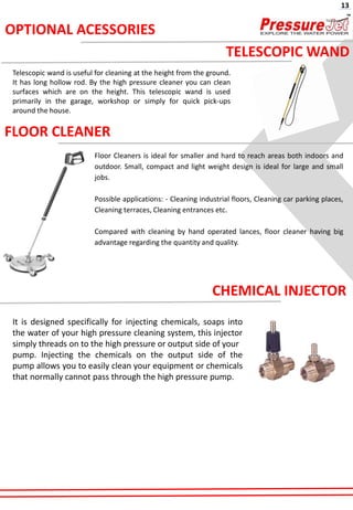 FLOOR CLEANER
Floor Cleaners is ideal for smaller and hard to reach areas both indoors and
outdoor. Small, compact and light weight design is ideal for large and small
jobs.
Possible applications: - Cleaning industrial floors, Cleaning car parking places,
Cleaning terraces, Cleaning entrances etc.
Compared with cleaning by hand operated lances, floor cleaner having big
advantage regarding the quantity and quality.
CHEMICAL INJECTOR
It is designed specifically for injecting chemicals, soaps into
the water of your high pressure cleaning system, this injector
simply threads on to the high pressure or output side of your
pump. Injecting the chemicals on the output side of the
pump allows you to easily clean your equipment or chemicals
that normally cannot pass through the high pressure pump.
TELESCOPIC WAND
Telescopic wand is useful for cleaning at the height from the ground.
It has long hollow rod. By the high pressure cleaner you can clean
surfaces which are on the height. This telescopic wand is used
primarily in the garage, workshop or simply for quick pick-ups
around the house.
OPTIONAL ACESSORIES
13
 