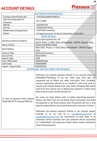 OUR REGISTRATION DETAILS
Company Identification No. U29120GJ2006PTC049331
Date of Incorporation of
Company
09.11.2006
PAN No. AAECP0774H
GST No. 24AAECP0774H1ZI
MSME Status & Registration
Details
Small Scale Company
SSI Registration No. 24-00-12-29234 Date. 03.06.2011
BANK DETAILS
Beneficiary Name & Address
PressureJet Systems Pvt. Ltd.
62/13, Phase- 1, GIDC, Vatva, Ahmedabad - 382445. Gujarat, India.
Name of Bank KOTAK MAHINDRA BANK
Bank Address
83/9, GIDC, Phase-1, F road, Vatva, Ahmedabad – 382445 Gujarat,
India.
Account Type OD/Current Account
Account No. 0012539475
Branch Code 2568
IFSC / RTGS Code KKBK0002568
Swift Code KKBKINBBXX
Import - Export Code 0802002226
IMPORTANT INSTRUCTIONS FOR PAYMENT
In case of payment direct deposit
RTGS/ NEFT/TT/ Cheque/ IMPS etc.
Whenever you deposit payment directly in our account either by
RTGS/NEFT/TT/Cheque or by any other way, then you are
requested not to follow any other instruction from unreliable
sources (commonly referred to as “hackers”), who may send an
fraud E-mail of Bank details from very similar (Probably Not Exact)
mail ID & may instruct you to deposit the payment in other bank
&/or account name, branch location etc.
Do verify our bank details with us before depositing payment.
Please note that if you do not follow these instructions and make
the payment in any fraud account, then PressureJet will not, in any
way, be responsible for any inconveniency that may arise in future.
Whenever you deposit payment directly in our account, please
intimate us on our mail ID i.e. sales@pressurejet.com &
dispatch@pressurejet.com for convenience on both sides. If no
intimation will be received, then your payment will be accounted
as “Unidentified” and necessary further action and/or transaction
may not be processed.
ACCOUNT DETAILS
18
 