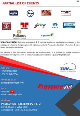 PARTIAL LIST OF CLIENTS
Important Note: Owing to continuous R & D, technical details and specifications mentioned in this
catalogue are liable to change anytime. All rights reserved with PressureJet. For latest Information & more
details, please visit our website.
Our Website is fully informative, exhaustive and communicative. It is designed to provide maximum
information in most precise form to help our valued customers to take a quick and right decision.
Call Us
+91 9375022359
+91-79-25830762
Write to us at
sales@pressurejet.com
Visit
YouTube
www.pressurejet.com
Address
PRESSUREJET SYSTEMS PVT. LTD.
62/13, Phase-1, Vatva GIDC
Ahmedabad – 382 445, Gujarat, India
21
 