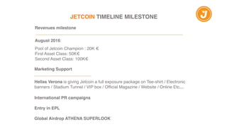 JETCOIN TIMELINE MILESTONE
Revenues milestone"
 ______________________________________________________________!
!
August 2016:!
!
Pool of Jetcoin Champion : 20K €!
First Asset Class: 50K€!
Second Asset Class: 100K€
Marketing Support"
________________________"
!
Hellas Verona is giving Jetcoin a full exposure package on Tee-shirt / Electronic
banners / Stadium Tunnel / VIP box / Official Magazine / Website / Online Etc…!
!!
International PR campaigns "
!
Entry in EPL "
!
Global Airdrop ATHENA SUPERLOOK
 