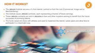 HOW IT WORKS?
▪ The Jetcoin Institute secures a % from talents’ contract or from the club (Commercial, Image and or
Merchandising).
▪ The institute issues Jetcoin contracts, each representing a fraction of future earnings.
▪ These Jetcoin contracts are sold in Jetcoins to fans and other investors wishing to benefit from the future
successes of promising talents.
▪ The funds raised are share with athletes and used to implement the talents’ career plans and allow fans to
participate in a meaningful way.
 