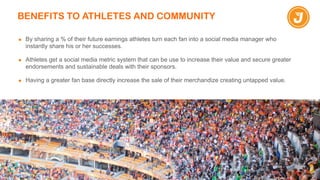 BENEFITS TO ATHLETES AND COMMUNITY
▪ By sharing a % of their future earnings athletes turn each fan into a social media manager who
instantly share his or her successes.
!
▪ Athletes get a social media metric system that can be use to increase their value and secure greater
endorsements and sustainable deals with their sponsors.
!
▪ Having a greater fan base directly increase the sale of their merchandize creating untapped value.
 