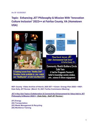 As Of 03/29/2021
Topic: Enhancing JET Philosophy & Mission With "Innovation
Culture Inclusion" 2022++ at Fairfax County, VA (Hometown
USA)
REF: County Video Archive of March, 2021 JET ++Green Energy Plan 2025 ++REF:
Kate Daily JET Review (March 16, 2021 Fairfax Commission Meeting)
JET 4 Key Sub Topics (Collaboration & Connectivity Enhancement for Value Add to JET
Philosophy & Mission 2022++ (Kate Daily , Staff JET Review )
(01) Energy
(02) Transportation
(03) Waste Management & Recycling
(04) Workforce Training
1
 