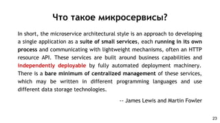 In short, the microservice architectural style is an approach to developing
a single application as a suite of small services, each running in its own
process and communicating with lightweight mechanisms, often an HTTP
resource API. These services are built around business capabilities and
independently deployable by fully automated deployment machinery.
There is a bare minimum of centralized management of these services,
which may be written in different programming languages and use
different data storage technologies.
-- James Lewis and Martin Fowler
Что такое микросервисы?
23
 