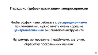 Парадокс (де)централизации микросервисов
Чтобы эффективно работать с распределенными
приложениями, нужно иметь очень хорошие
централизованные библиотеки/инструменты
Например: логирование, health-чеки, метрики,
обработку программных ошибок
63
 