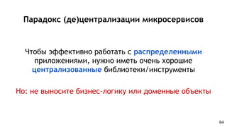 Парадокс (де)централизации микросервисов
Чтобы эффективно работать с распределенными
приложениями, нужно иметь очень хорошие
централизованные библиотеки/инструменты
Но: не выносите бизнес-логику или доменные объекты
64
 