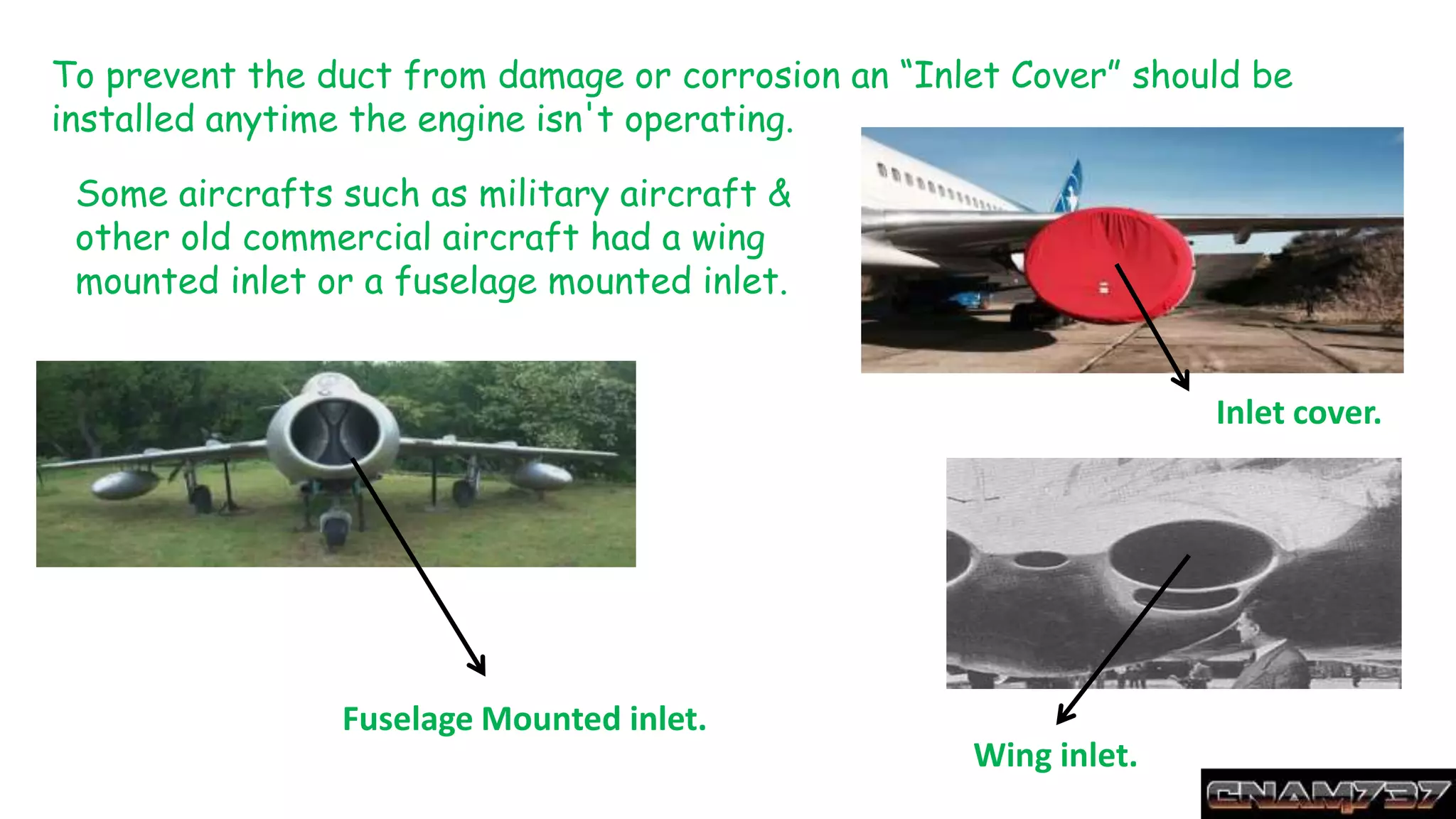 To prevent the duct from damage or corrosion an “Inlet Cover” should be
installed anytime the engine isn't operating.
Inlet cover.
Some aircrafts such as military aircraft &
other old commercial aircraft had a wing
mounted inlet or a fuselage mounted inlet.
Wing inlet.
Fuselage Mounted inlet.
 