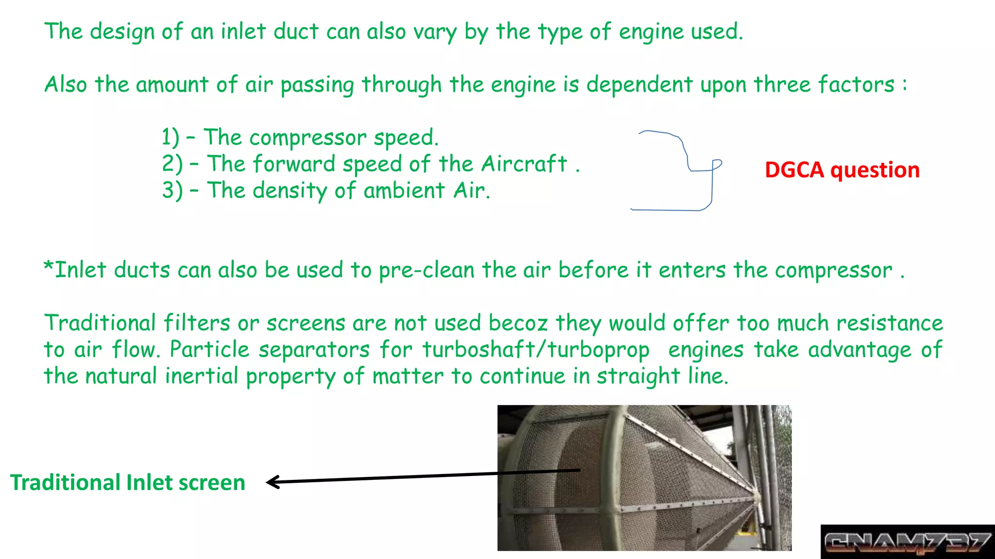 The design of an inlet duct can also vary by the type of engine used.
Also the amount of air passing through the engine is dependent upon three factors :
1) – The compressor speed.
2) – The forward speed of the Aircraft .
3) – The density of ambient Air.
*Inlet ducts can also be used to pre-clean the air before it enters the compressor .
Traditional filters or screens are not used becoz they would offer too much resistance
to air flow. Particle separators for turboshaft/turboprop engines take advantage of
the natural inertial property of matter to continue in straight line.
DGCA question
Traditional Inlet screen
 