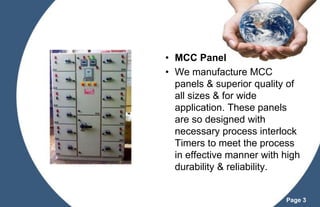 • MCC Panel
• We manufacture MCC
panels & superior quality of
all sizes & for wide
application. These panels
are so designed with
necessary process interlock
Timers to meet the process
in effective manner with high
durability & reliability.

Page 3

 