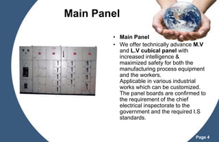 Main Panel
• Main Panel
• We offer technically advance M.V
and L.V cubical panel with
increased intelligence &
maximized safety for both the
manufacturing process equipment
and the workers.
Applicable in various industrial
works which can be customized.
The panel boards are confirmed to
the requirement of the chief
electrical inspectorate to the
government and the required I.S
standards.

Page 4

 