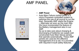 AMF PANEL
• AMF Panel
• Auto Main Failure control panel is a
micro Processor controlled system to
optimize the use of all source to run the
load. Generally AMF starts the Engine
– Alternator as soon as the main fails.
We have incorporated the feature of
the Battery management also in our
AMF.
So as to take care about charging &
discharging of batteries we supply well
constructed Auto Main failure panels
that operate automatically. These AMF
panels are used for the effective
management of D.G set. It is provided
with required in-built safety features.
Page 5

 