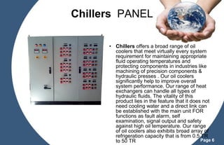 Chillers PANEL
• Chillers offers a broad range of oil
coolers that meet virtually every system
requirement for maintaining appropriate
fluid operating temperatures and
protecting components in industries like
machining of precision components &
hydraulic presses . Our oil coolers
significantly help to improve overall
system performance. Our range of heat
exchangers can handle all types of
hydraulic fluids. The vitality of this
product lies in the feature that it does not
need cooling water and a direct link can
be established with the main unit FOR
functions as fault alarm, self
examination, signal output and safety
against high oil temperature. Our range
of oil coolers also exhibits broad array of
refrigeration capacity that is from 0.5 TR
Page 6
to 50 TR

 