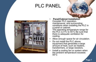PLC PANEL
•

Panel/Cabinet Installation
Consider PLC operation,
maintenance, and surrounding
conditions when installing the PLC in
a panel or cabinet.
The operating temperature range for
the PLC is 0°C to 55°C Be sure that
there is adequate ventilation for
cooling;
• Allow enough space for air circulation.
• Do not install the PLC above
equipment that generates a large
amount of heat, such as heaters,
transformers, or large resistors.
• Install a cooling fan or system when
the ambient temperature exceeds
55°C
Page 7

 
