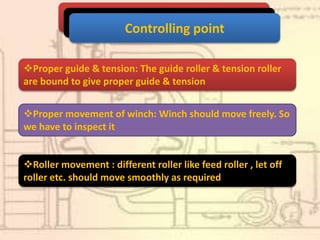Controlling point
Proper guide & tension: The guide roller & tension roller
are bound to give proper guide & tension
Proper movement of winch: Winch should move freely. So
we have to inspect it
Roller movement : different roller like feed roller , let off
roller etc. should move smoothly as required
 