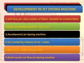 DEVELOPMENT IN JET DYEING MACHINE
1.Soft flow jet- slow motion of fabric. Suitable for knitted fabric
2.Super jet dyeing machine- M:L is 1:1
3.Aerodynamic jet dyeing machine
4.Jet created by mixture of air + water
5.M:L is 1:1 , drain out at a 130c
6.Multi-nozzle sot flow jet dyeing machine
 
