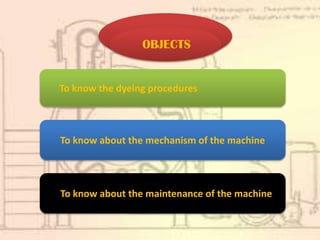 To know about the maintenance of the machine
To know about the mechanism of the machine
To know the dyeing procedures
OBJECTS
 