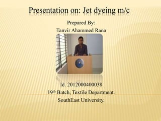Presentation on: Jet dyeing m/c
Prepared By:
Tanvir Ahammed Rana
Id. 2012000400038
19th Batch, Textile Department.
SouthEast University.
 