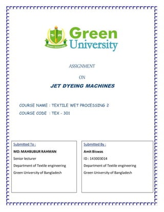 ASSIGNMENT
ON
JET DYEING MACHINES
COURSE NAME : TEXTILE WET PROCESSING 2
COURSE CODE : TEX - 301
Submitted To :
MD:MAHBUBUR RAHMAN
Senior lecturer
Department of Textile engineering
Green University of Bangladesh
Submitted By :
Amit Biswas
ID : 143003014
Department of Textile engineering
Green University of Bangladesh
 