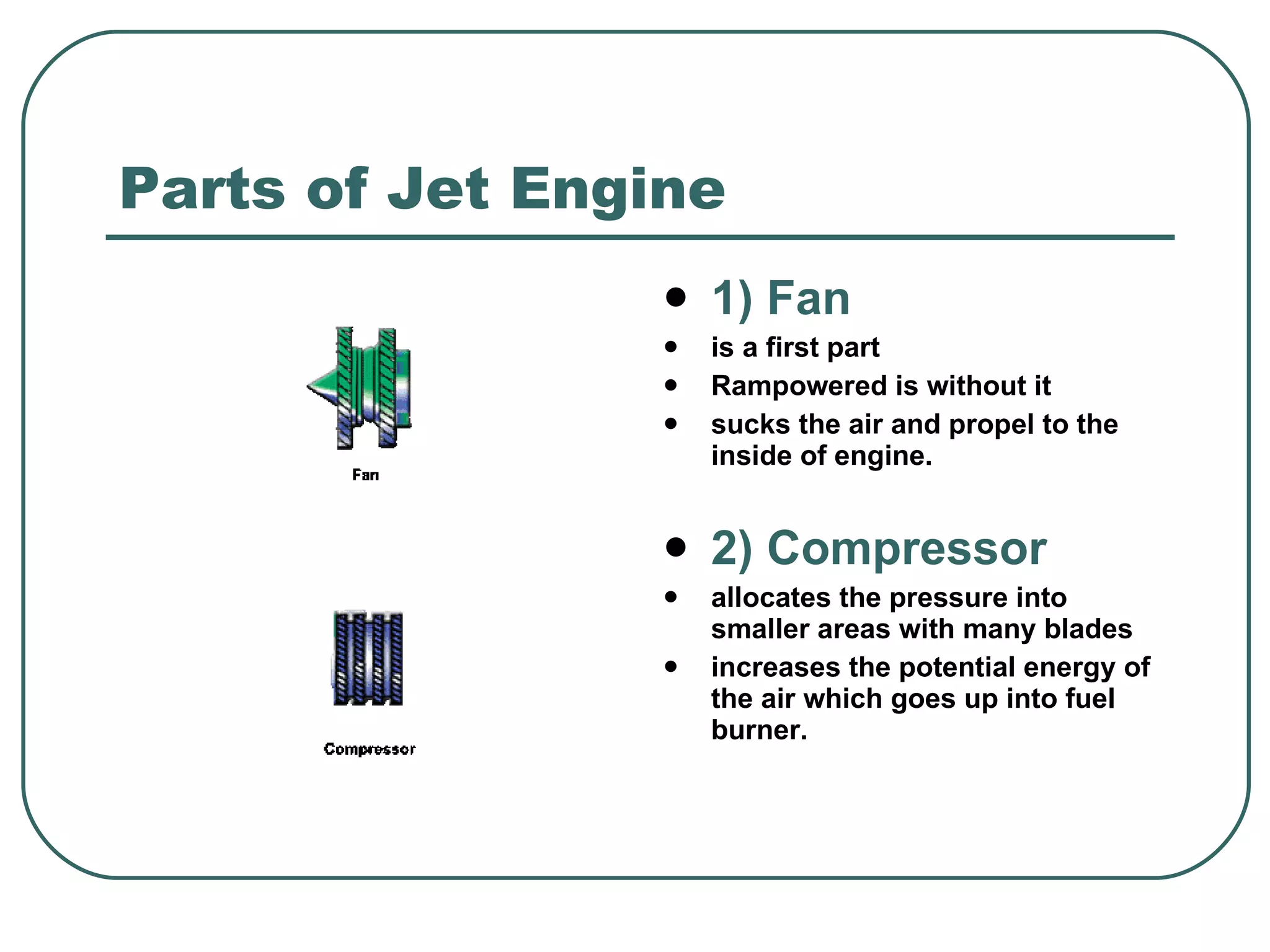 Parts of Jet Engine 1) Fan is a first part  Rampowered is without it sucks the air and propel to the inside of engine.  2) Compressor allocates the pressure into smaller areas with many blades increases the poten t ial energy of the air which goes up into fuel burner. 