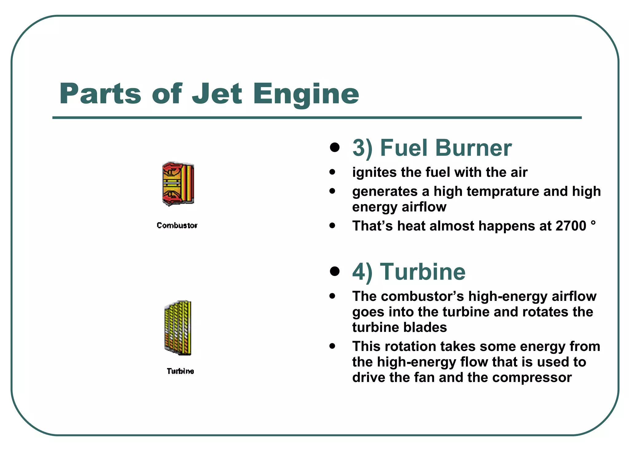 Parts of Jet Engine 3) Fuel Burner ignites the fuel with the air generates a high temprature and high energy airflow That’s heat almost happens at 2700 ° 4) Turbine The combustor’s  high-energy airflow goes into the turbine and rotates the turbine blades This rotation takes some energy from the high-energy flow that is used to drive the fan and the compressor  