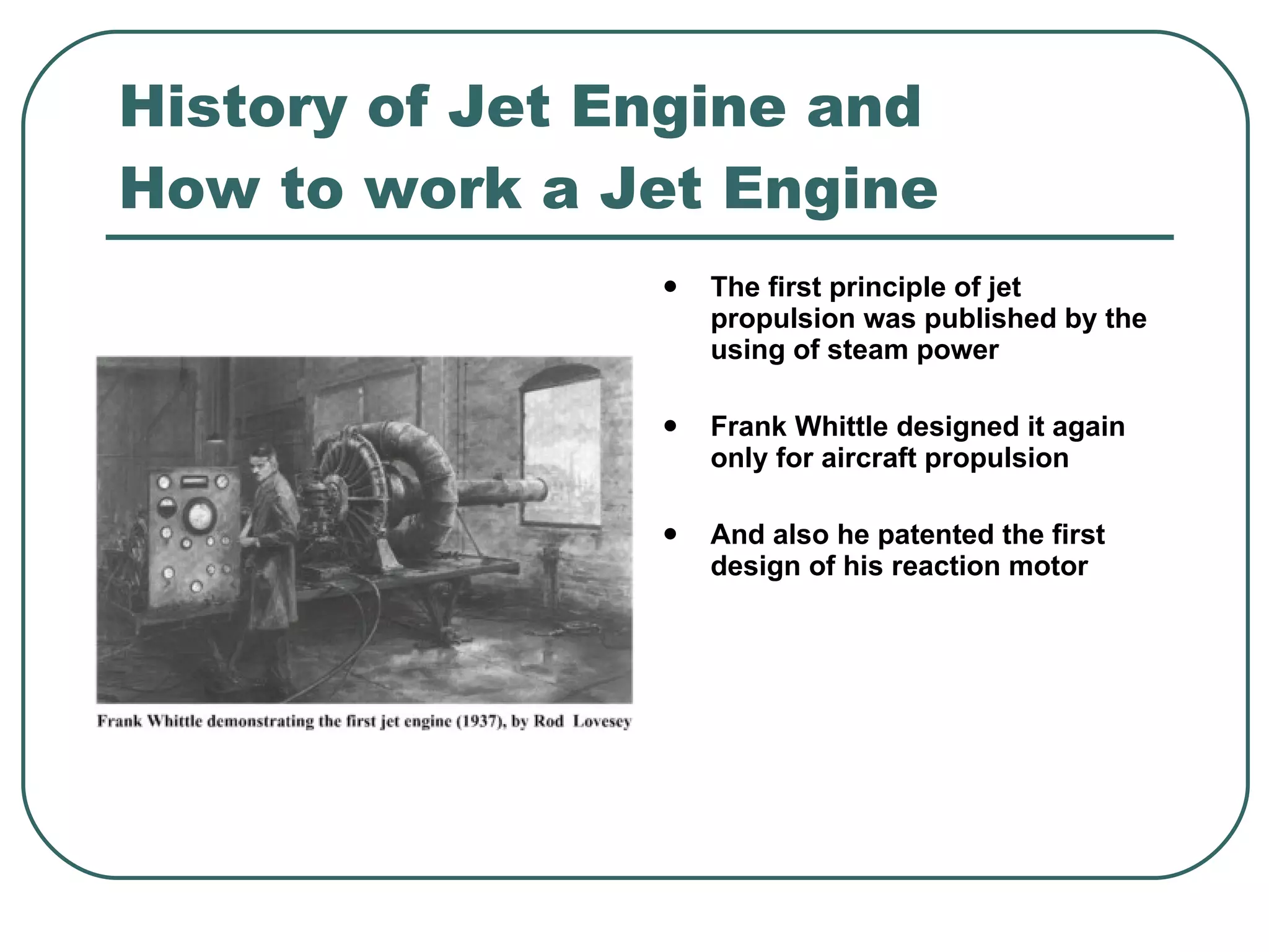 History of Jet Engine and How to work a Jet Engine The first principle of jet propulsion was published by the using of steam power Frank Whittle designed it again only for aircraft propulsion   And also he patented the first design of his reaction motor 