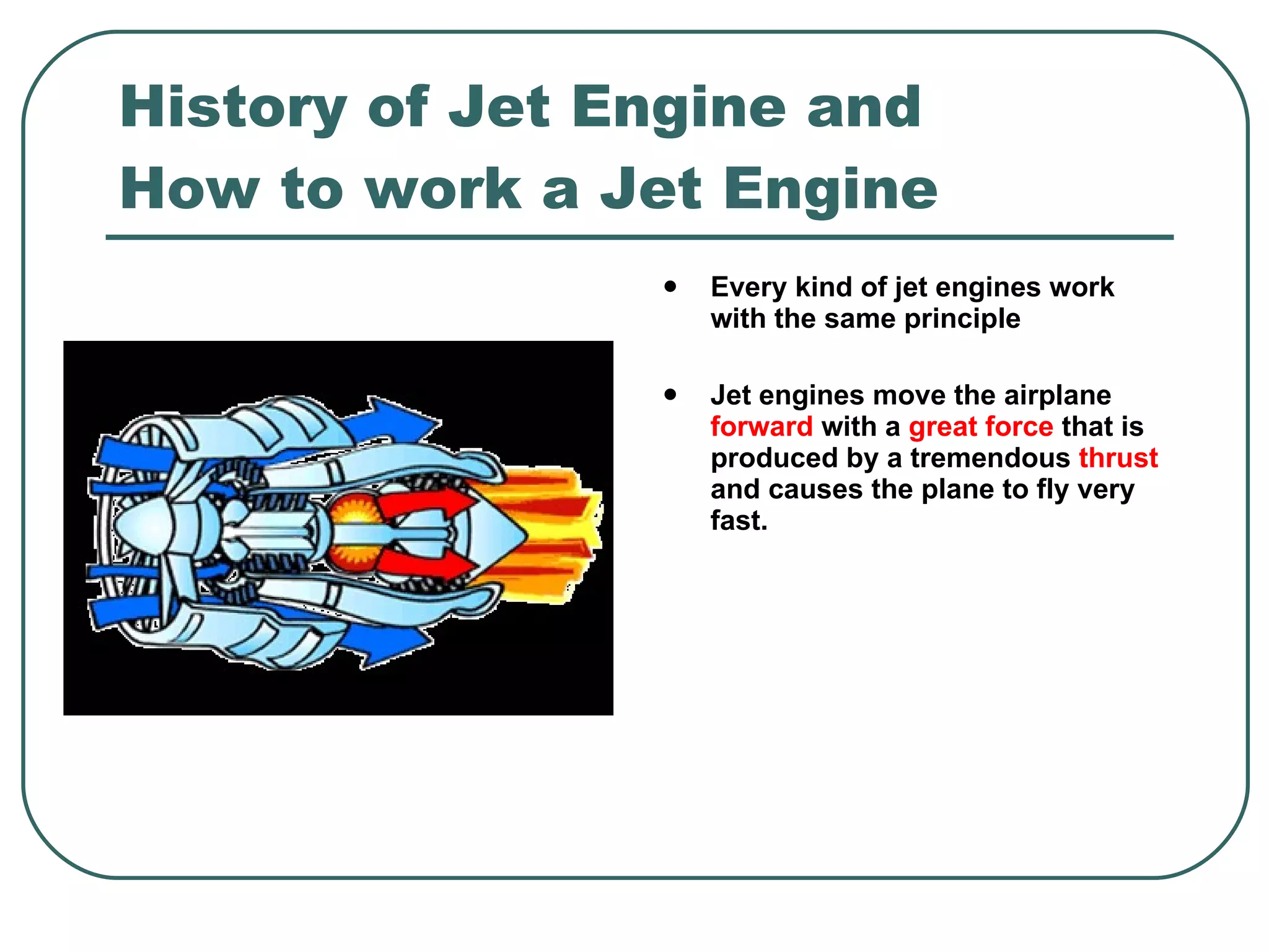 History of Jet Engine and How to work a Jet Engine Every kind of jet engines work with the same principle Jet engines move the airplane  forward  with a  great force  that is produced by a tremendous  thrust  and causes the plane to fly very fast. 