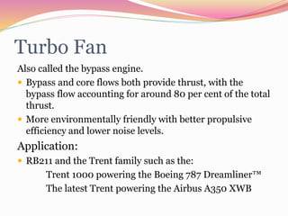 Turbo Fan
Also called the bypass engine.
 Bypass and core flows both provide thrust, with the
bypass flow accounting for around 80 per cent of the total
thrust.
 More environmentally friendly with better propulsive
efficiency and lower noise levels.
Application:
 RB211 and the Trent family such as the:
Trent 1000 powering the Boeing 787 Dreamliner™
The latest Trent powering the Airbus A350 XWB
 