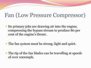 Fan (Low Pressure Compressor)
 Its primary jobs are drawing air into the engine,
compressing the bypass stream to produce 80 per
cent of the engine’s thrust.
 The fan system must be strong, light and quiet.
 The tip of the fan blades can be travelling at speeds
of over 1000mph.
 