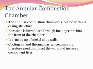 The Annular Combustion
Chamber
 The annular combustion chamber is located within a
casing structure.
 Kerosene is introduced through fuel injectors into
the front of the chamber.
 It is made up of nickel alloy walls.
 Cooling air and thermal barrier coatings are
therefore used to protect the walls and increase
component lives.
 