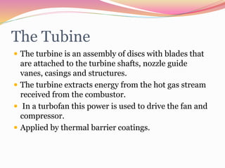 The Tubine
 The turbine is an assembly of discs with blades that
are attached to the turbine shafts, nozzle guide
vanes, casings and structures.
 The turbine extracts energy from the hot gas stream
received from the combustor.
 In a turbofan this power is used to drive the fan and
compressor.
 Applied by thermal barrier coatings.
 
