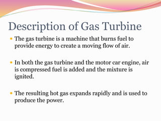 Description of Gas Turbine
 The gas turbine is a machine that burns fuel to
provide energy to create a moving flow of air.
 In both the gas turbine and the motor car engine, air
is compressed fuel is added and the mixture is
ignited.
 The resulting hot gas expands rapidly and is used to
produce the power.
 