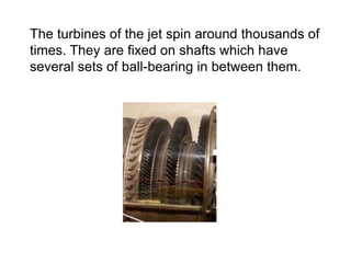 The turbines of the jet spin around thousands of
times. They are fixed on shafts which have
several sets of ball-bearing in between them.
 
