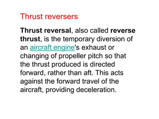 Thrust reversal, also called reverse
thrust, is the temporary diversion of
an aircraft engine's exhaust or
changing of propeller pitch so that
the thrust produced is directed
forward, rather than aft. This acts
against the forward travel of the
aircraft, providing deceleration.
Thrust reversers
 