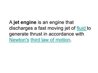 A jet engine is an engine that
discharges a fast moving jet of fluid to
generate thrust in accordance with
Newton's third law of motion.
 