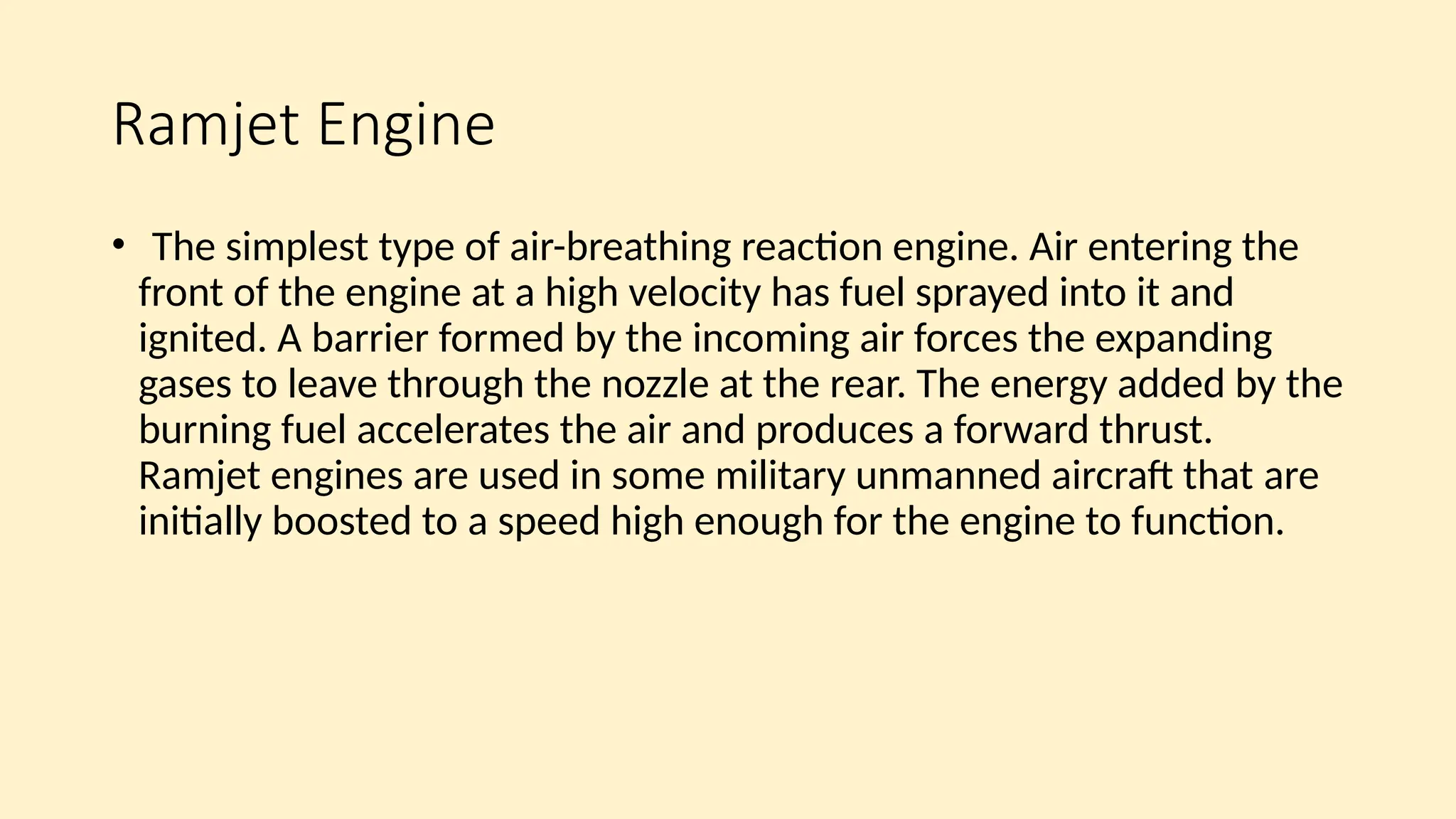 Ramjet Engine
• The simplest type of air-breathing reaction engine. Air entering the
front of the engine at a high velocity has fuel sprayed into it and
ignited. A barrier formed by the incoming air forces the expanding
gases to leave through the nozzle at the rear. The energy added by the
burning fuel accelerates the air and produces a forward thrust.
Ramjet engines are used in some military unmanned aircraft that are
initially boosted to a speed high enough for the engine to function.
 
