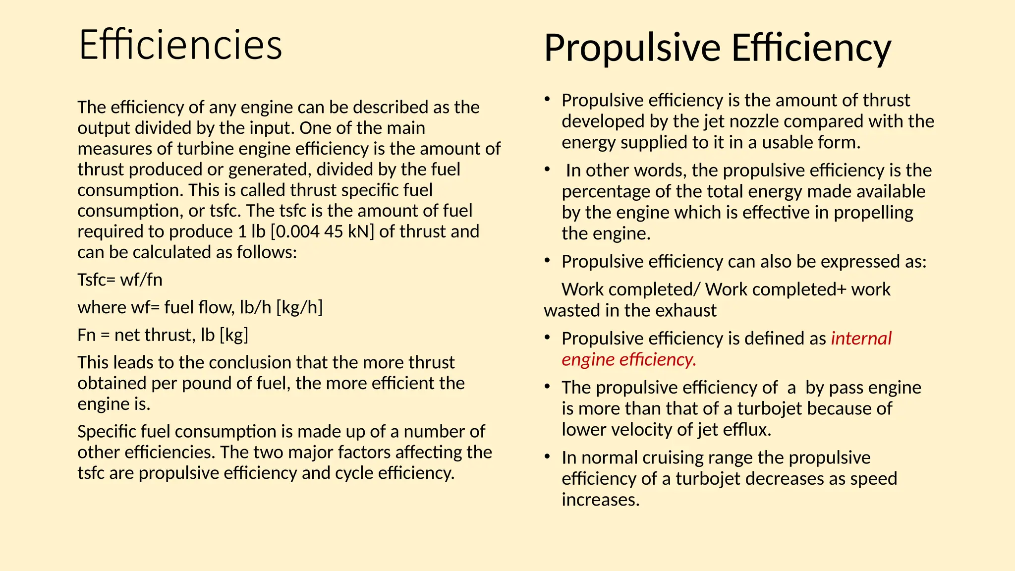 Efficiencies
The efficiency of any engine can be described as the
output divided by the input. One of the main
measures of turbine engine efficiency is the amount of
thrust produced or generated, divided by the fuel
consumption. This is called thrust specific fuel
consumption, or tsfc. The tsfc is the amount of fuel
required to produce 1 lb [0.004 45 kN] of thrust and
can be calculated as follows:
Tsfc= wf/fn
where wf= fuel flow, lb/h [kg/h]
Fn = net thrust, lb [kg]
This leads to the conclusion that the more thrust
obtained per pound of fuel, the more efficient the
engine is.
Specific fuel consumption is made up of a number of
other efficiencies. The two major factors affecting the
tsfc are propulsive efficiency and cycle efficiency.
• Propulsive efficiency is the amount of thrust
developed by the jet nozzle compared with the
energy supplied to it in a usable form.
• In other words, the propulsive efficiency is the
percentage of the total energy made available
by the engine which is effective in propelling
the engine.
• Propulsive efficiency can also be expressed as:
Work completed/ Work completed+ work
wasted in the exhaust
• Propulsive efficiency is defined as internal
engine efficiency.
• The propulsive efficiency of a by pass engine
is more than that of a turbojet because of
lower velocity of jet efflux.
• In normal cruising range the propulsive
efficiency of a turbojet decreases as speed
increases.
Propulsive Efficiency
 