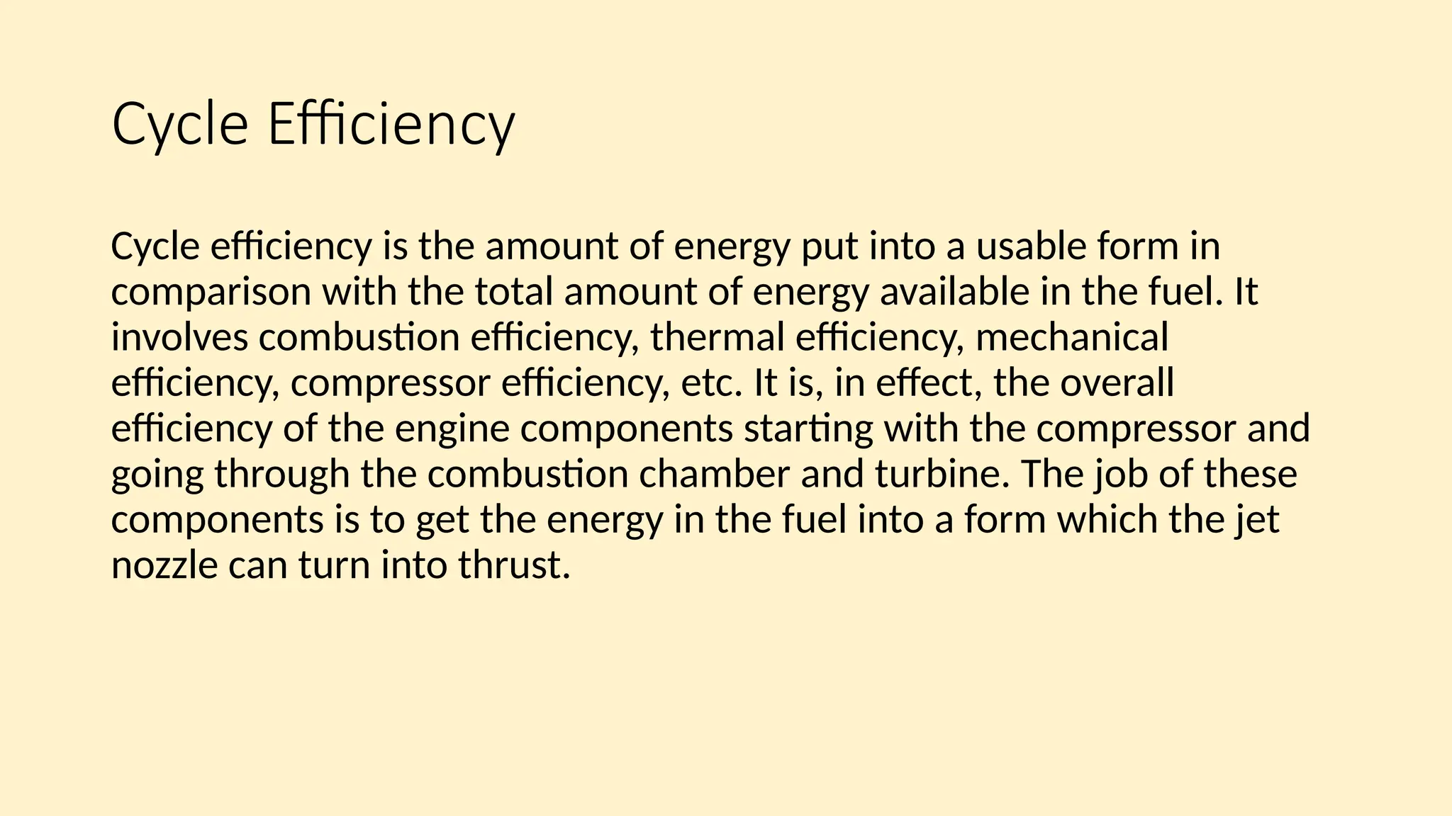 Cycle Efficiency
Cycle efficiency is the amount of energy put into a usable form in
comparison with the total amount of energy available in the fuel. It
involves combustion efficiency, thermal efficiency, mechanical
efficiency, compressor efficiency, etc. It is, in effect, the overall
efficiency of the engine components starting with the compressor and
going through the combustion chamber and turbine. The job of these
components is to get the energy in the fuel into a form which the jet
nozzle can turn into thrust.
 