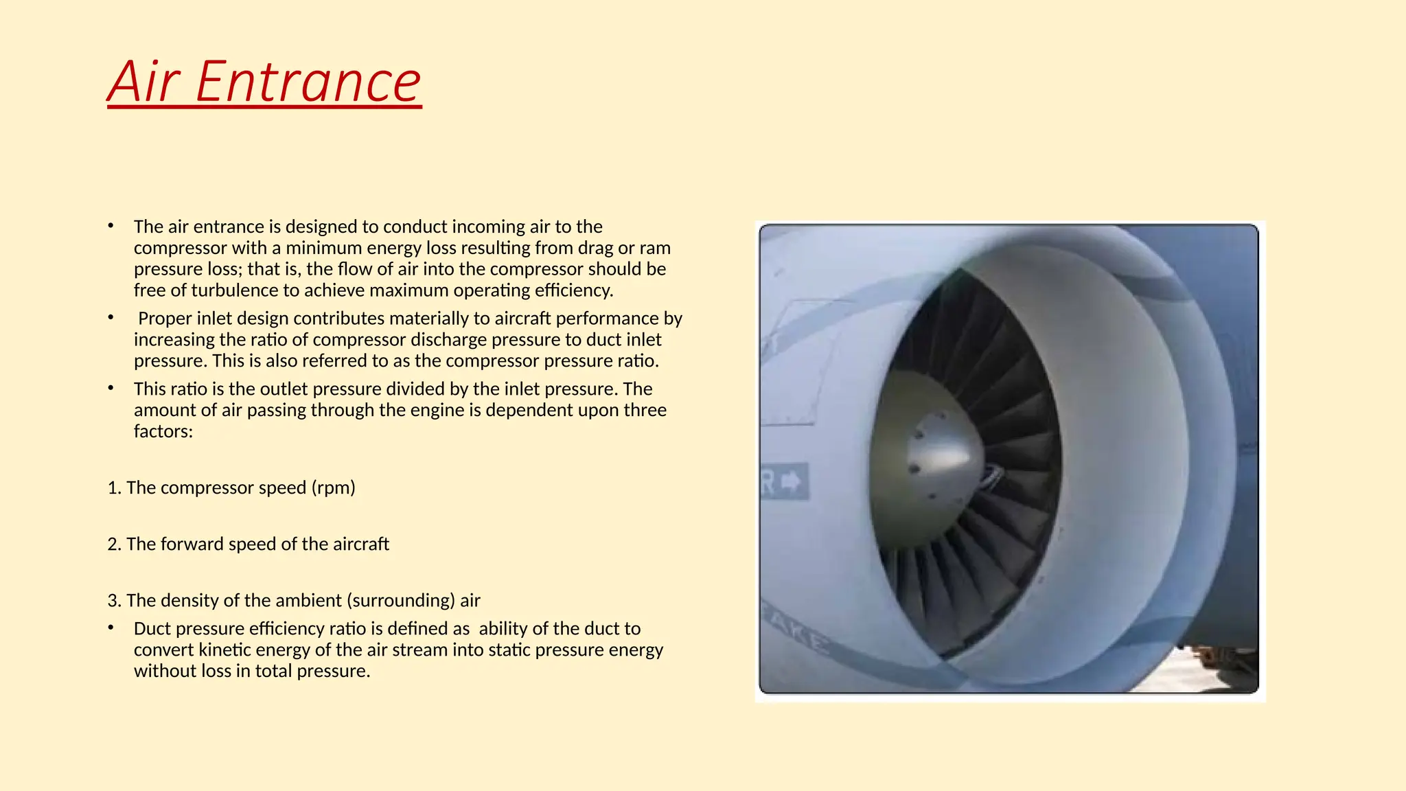 Air Entrance
• The air entrance is designed to conduct incoming air to the
compressor with a minimum energy loss resulting from drag or ram
pressure loss; that is, the ﬂow of air into the compressor should be
free of turbulence to achieve maximum operating efficiency.
• Proper inlet design contributes materially to aircraft performance by
increasing the ratio of compressor discharge pressure to duct inlet
pressure. This is also referred to as the compressor pressure ratio.
• This ratio is the outlet pressure divided by the inlet pressure. The
amount of air passing through the engine is dependent upon three
factors:
1. The compressor speed (rpm)
2. The forward speed of the aircraft
3. The density of the ambient (surrounding) air
• Duct pressure efficiency ratio is defined as ability of the duct to
convert kinetic energy of the air stream into static pressure energy
without loss in total pressure.
 