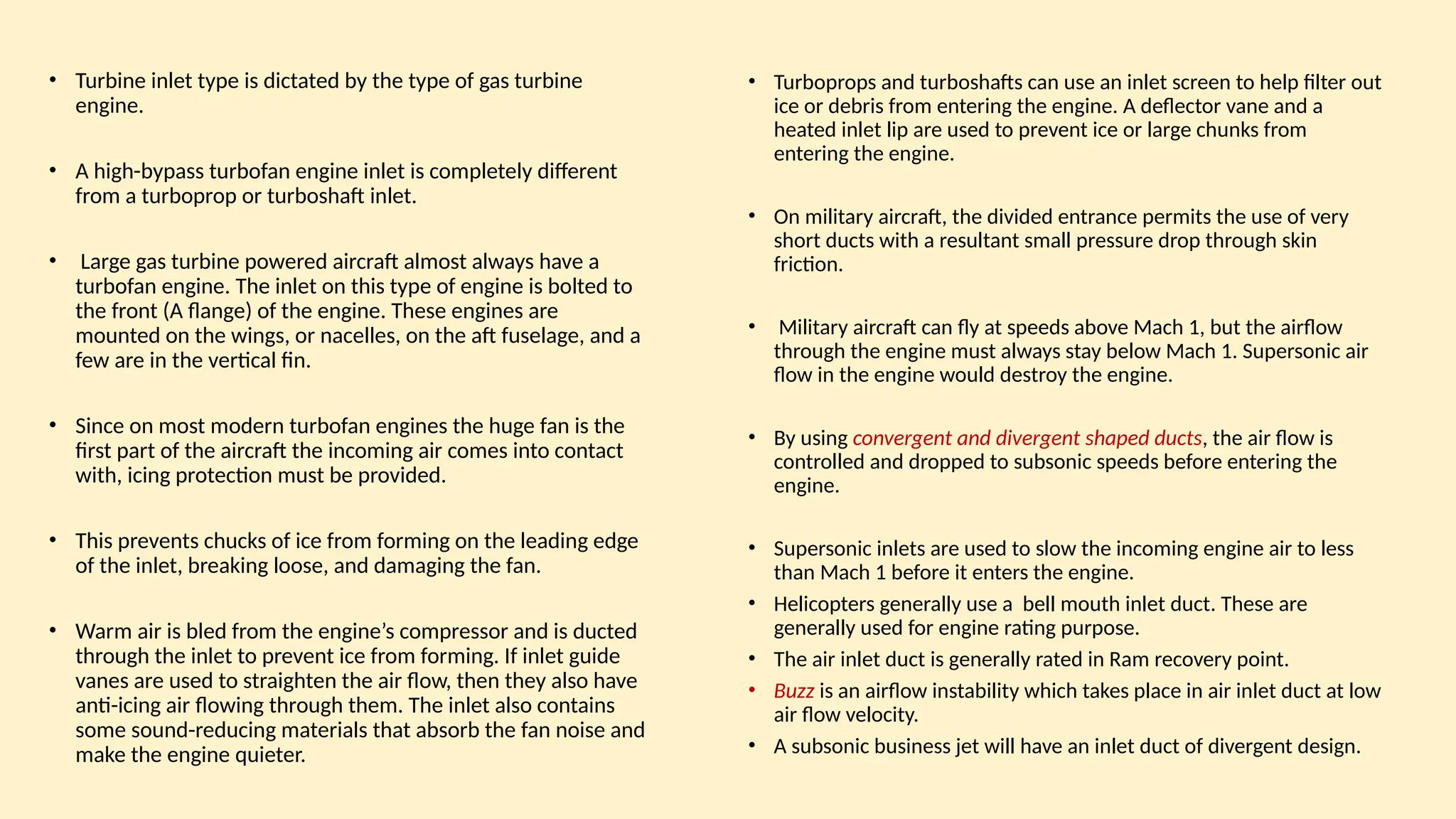 • Turbine inlet type is dictated by the type of gas turbine
engine.
• A high-bypass turbofan engine inlet is completely different
from a turboprop or turboshaft inlet.
• Large gas turbine powered aircraft almost always have a
turbofan engine. The inlet on this type of engine is bolted to
the front (A ﬂange) of the engine. These engines are
mounted on the wings, or nacelles, on the aft fuselage, and a
few are in the vertical fin.
• Since on most modern turbofan engines the huge fan is the
first part of the aircraft the incoming air comes into contact
with, icing protection must be provided.
• This prevents chucks of ice from forming on the leading edge
of the inlet, breaking loose, and damaging the fan.
• Warm air is bled from the engine’s compressor and is ducted
through the inlet to prevent ice from forming. If inlet guide
vanes are used to straighten the air ﬂow, then they also have
anti-icing air ﬂowing through them. The inlet also contains
some sound-reducing materials that absorb the fan noise and
make the engine quieter.
• Turboprops and turboshafts can use an inlet screen to help filter out
ice or debris from entering the engine. A deﬂector vane and a
heated inlet lip are used to prevent ice or large chunks from
entering the engine.
• On military aircraft, the divided entrance permits the use of very
short ducts with a resultant small pressure drop through skin
friction.
• Military aircraft can ﬂy at speeds above Mach 1, but the airﬂow
through the engine must always stay below Mach 1. Supersonic air
ﬂow in the engine would destroy the engine.
• By using convergent and divergent shaped ducts, the air ﬂow is
controlled and dropped to subsonic speeds before entering the
engine.
• Supersonic inlets are used to slow the incoming engine air to less
than Mach 1 before it enters the engine.
• Helicopters generally use a bell mouth inlet duct. These are
generally used for engine rating purpose.
• The air inlet duct is generally rated in Ram recovery point.
• Buzz is an airflow instability which takes place in air inlet duct at low
air flow velocity.
• A subsonic business jet will have an inlet duct of divergent design.
 